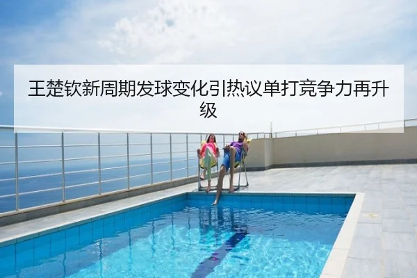 王楚钦新周期发球变化引热议单打竞争力再升级