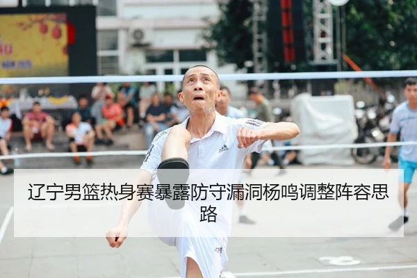 辽宁男篮热身赛暴露防守漏洞杨鸣调整阵容思路